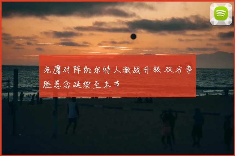 老鹰对阵凯尔特人激战升级 双方争胜悬念延续至末节